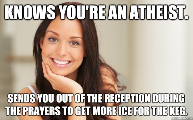 Knows you're an atheist.  Sends you out of the reception during the prayers to get more ice for the keg.   Good Girl Gina