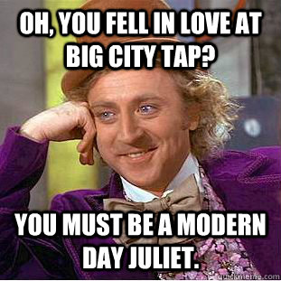 Oh, you fell in love at Big City Tap? You must be a modern day Juliet.  Condescending Wonka