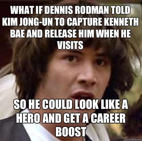 What if Dennis Rodman told Kim Jong-Un to capture Kenneth Bae and release him when he visits So he could look like a hero and get a career boost   conspiracy keanu