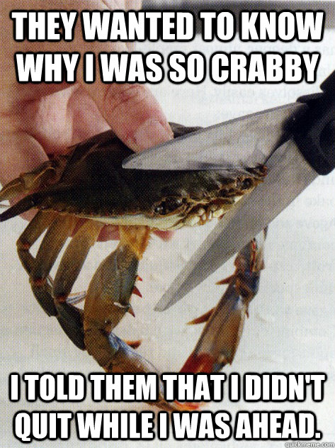 They wanted to know why I was so crabby I told them that I didn't quit while I was ahead. - They wanted to know why I was so crabby I told them that I didn't quit while I was ahead.  Optimistic Crab