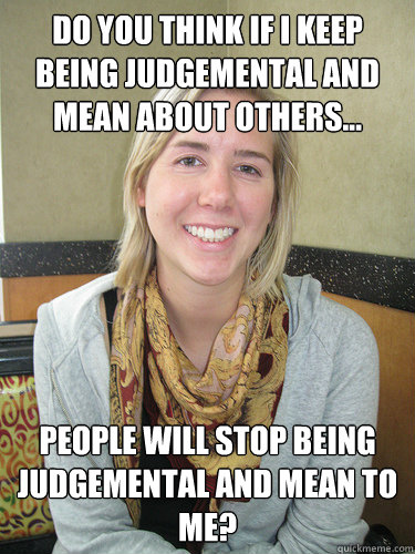 Do you think if I keep being judgemental and mean about others... people will stop being judgemental and mean to me?  ALYSSA BEREZNAK