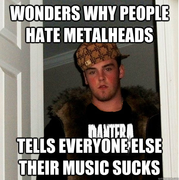 Wonders why people hate metalheads Tells everyone else their music sucks - Wonders why people hate metalheads Tells everyone else their music sucks  Scumbag Metalhead