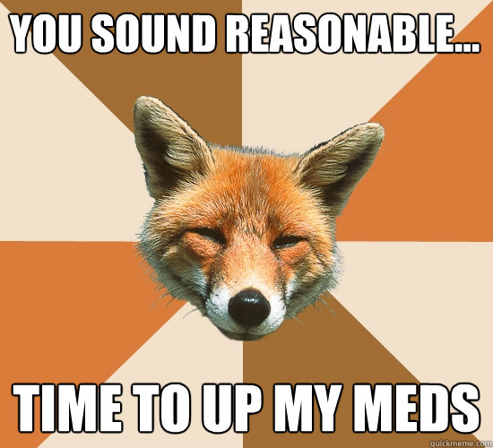 you sound reasonable...
 time to up my meds  Condescending Fox