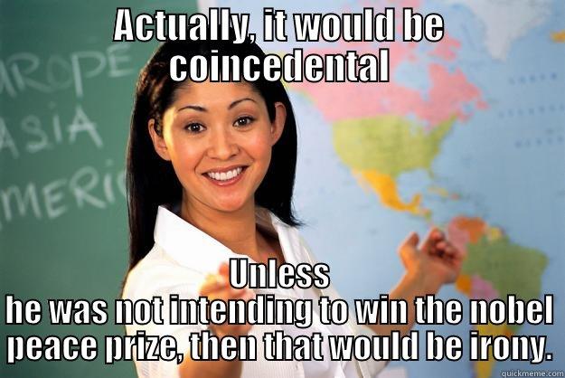 ACTUALLY, IT WOULD BE COINCEDENTAL UNLESS HE WAS NOT INTENDING TO WIN THE NOBEL PEACE PRIZE, THEN THAT WOULD BE IRONY. Unhelpful High School Teacher