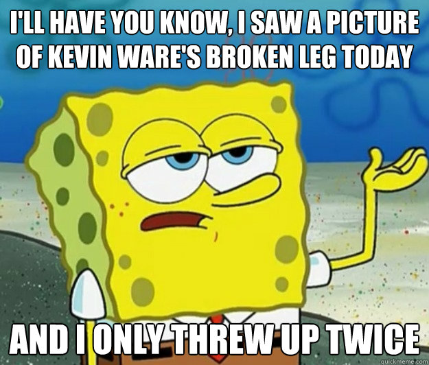 I'll have you know, I saw a picture of Kevin Ware's broken leg today And I only threw up twice - I'll have you know, I saw a picture of Kevin Ware's broken leg today And I only threw up twice  Tough Spongebob