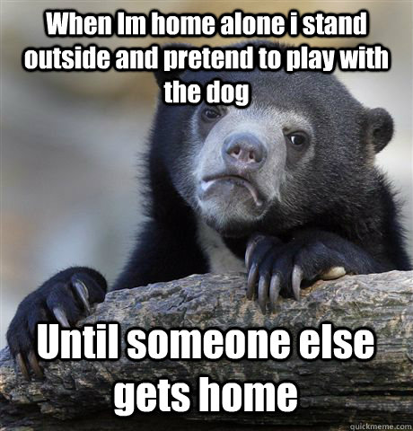 When Im home alone i stand outside and pretend to play with the dog Until someone else gets home  Confession Bear