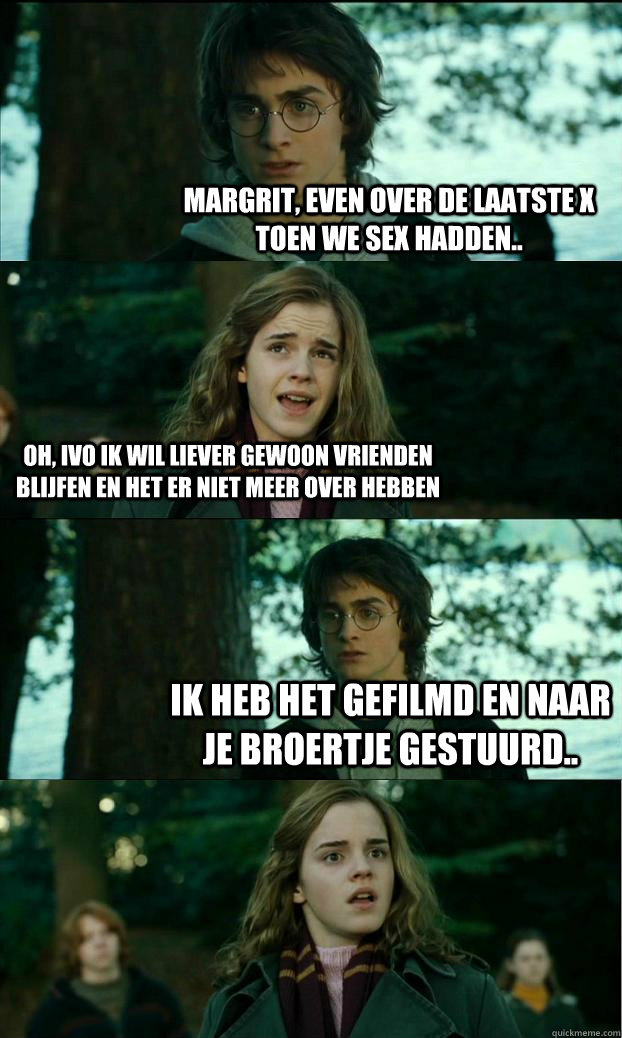 margrit, even over de laatste x toen we sex hadden.. oh, ivo ik wil liever gewoon vrienden blijfen en het er niet meer over hebben  ik heb het gefilmd en naar je broertje gestuurd..  Horny Harry