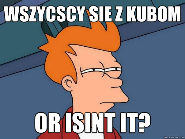 wszycscy sie z kubom  or isint it?
  Futurama Fry