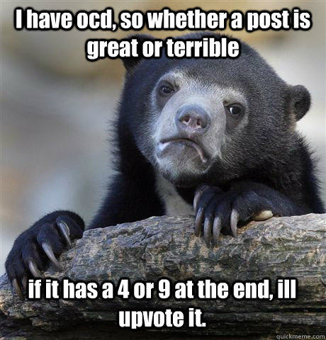 I have ocd, so whether a post is great or terrible if it has a 4 or 9 at the end, ill upvote it.   Confession Bear