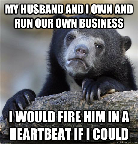 My husband and I own and run our own business I would fire him in a heartbeat if I could  Confession Bear