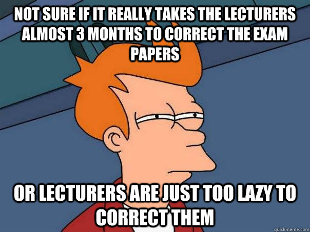 Not sure if it really takes the lecturers almost 3 months to correct the exam papers Or lecturers are just too lazy to correct them - Not sure if it really takes the lecturers almost 3 months to correct the exam papers Or lecturers are just too lazy to correct them  Futurama Fry