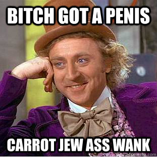 Bitch got a penis Carrot jew ass wank  Condescending Wonka