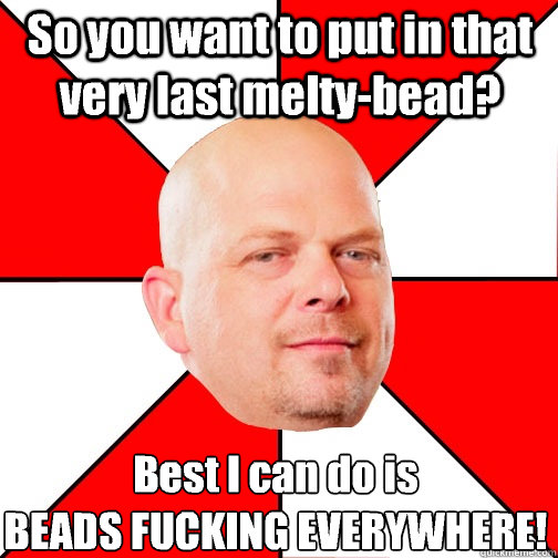 So you want to put in that very last melty-bead? Best I can do is
BEADS FUCKING EVERYWHERE!  Pawn Star