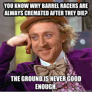 You know why barrel racers are always cremated after they die?  The ground is never good enough.   Condescending Wonka