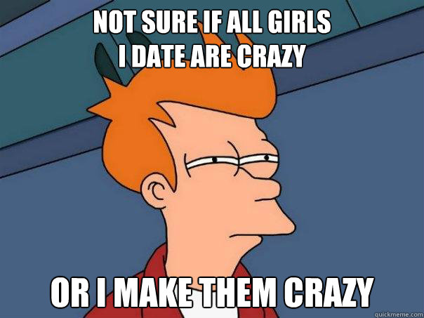 Not sure if all girls 
i date are crazy Or I make them Crazy - Not sure if all girls 
i date are crazy Or I make them Crazy  Futurama Fry