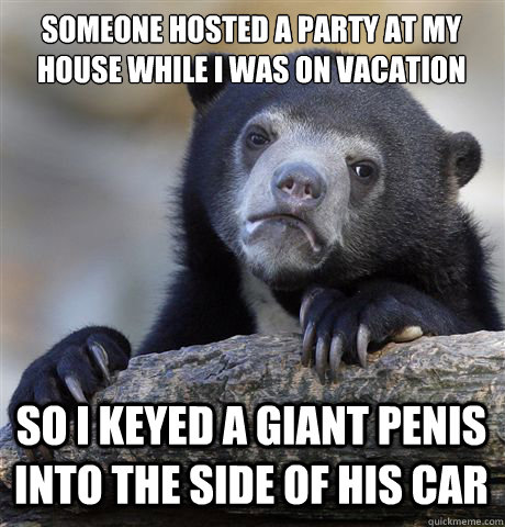 SOMEONE HOSTED A PARTY AT MY HOUSE WHILE I WAS ON VACATION SO I KEYED A GIANT PENIS INTO THE SIDE OF HIS CAR - SOMEONE HOSTED A PARTY AT MY HOUSE WHILE I WAS ON VACATION SO I KEYED A GIANT PENIS INTO THE SIDE OF HIS CAR  Confession Bear