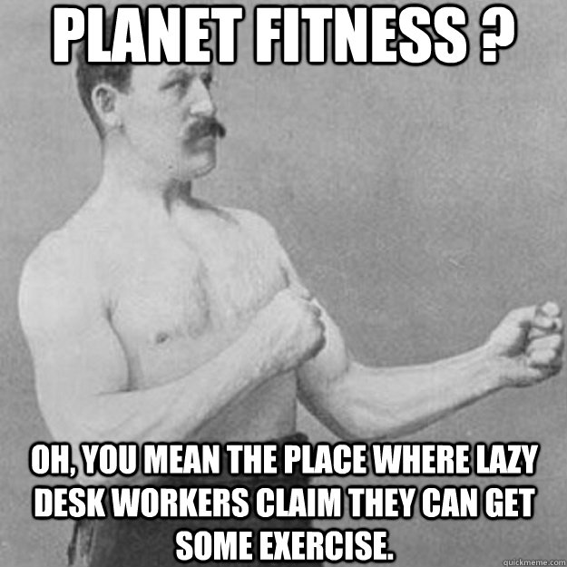 planet fitness ? oh, you mean the place where lazy desk workers claim they can get some exercise. - planet fitness ? oh, you mean the place where lazy desk workers claim they can get some exercise.  overly manly man