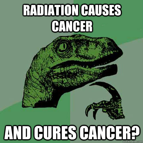 radiation causes cancer and cures cancer?  Philosoraptor