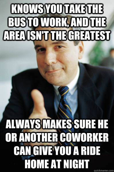 Knows you take the bus to work, and the area isn't the greatest Always makes sure he or another coworker can give you a ride home at night  Good Guy Boss