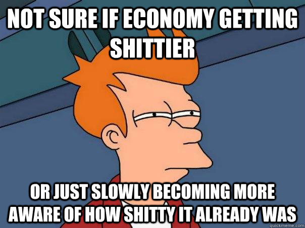 Not sure if economy getting shittier Or just slowly becoming more aware of how shitty it already was - Not sure if economy getting shittier Or just slowly becoming more aware of how shitty it already was  Futurama Fry