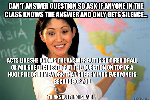 can't answer question so ask if anyone in the class knows the answer and only gets silence... Acts like she knows the answer but is so tired of all of you she decides to put the  question on top of a huge pile of homework that she reminds everyone is beca  Unhelpful High School Teacher