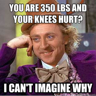 You are 350 lbs and your knees hurt?
 I can't imagine why  Condescending Wonka