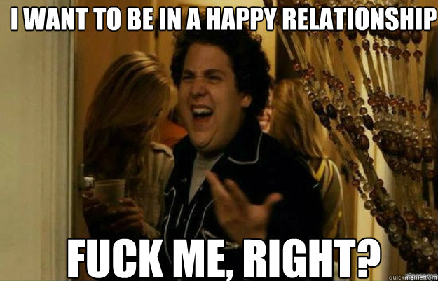 i want to be in a happy relationship FUCK ME, RIGHT?  fuck me right