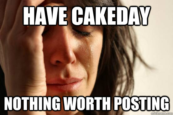 Have cakeday Nothing worth posting  First World Problems