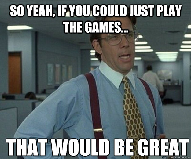 So yeah, if you could just play the games... THAT WOULD BE GREAT - So yeah, if you could just play the games... THAT WOULD BE GREAT  that would be great