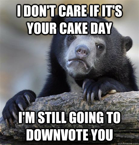 I don't care if it's your cake day i'm still going to downvote you  Confession Bear