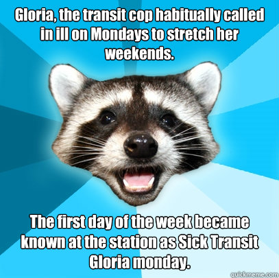 Gloria, the transit cop habitually called in ill on Mondays to stretch her weekends. The first day of the week became known at the station as Sick Transit Gloria monday.  - Gloria, the transit cop habitually called in ill on Mondays to stretch her weekends. The first day of the week became known at the station as Sick Transit Gloria monday.   Lame Pun Coon