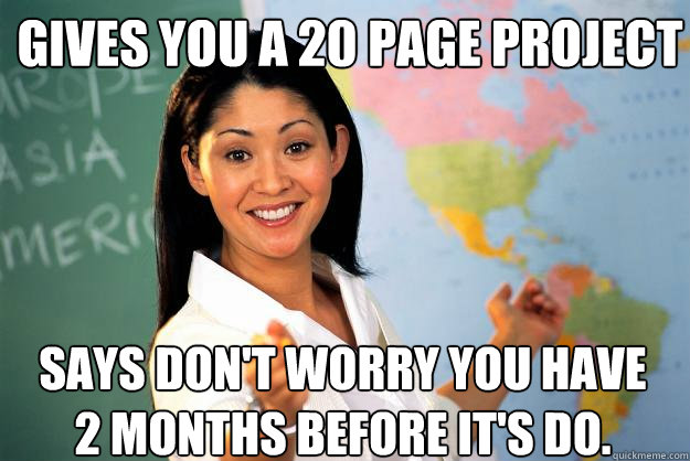 Gives you a 20 page project Says don't worry you have 2 months before it's do.  - Gives you a 20 page project Says don't worry you have 2 months before it's do.   Unhelpful High School Teacher