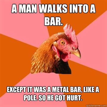 A man walks into a bar. Except it was a metal bar, like a pole. So he got hurt.
  Anti-Joke Chicken