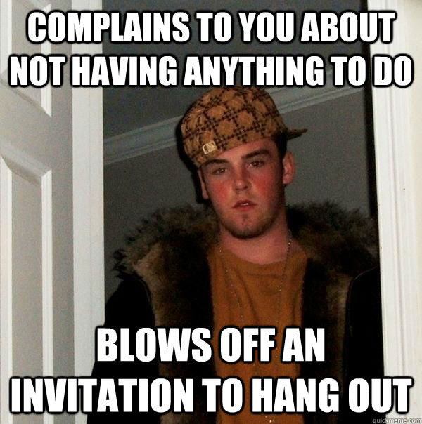 Complains to you about not having anything to do Blows off an invitation to hang out  Scumbag Steve