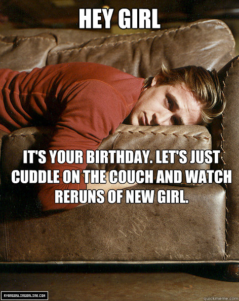 hey girl It's your birthday. Let's just cuddle on the couch and watch reruns of New Girl.  Ryan Gosling Hey Girl