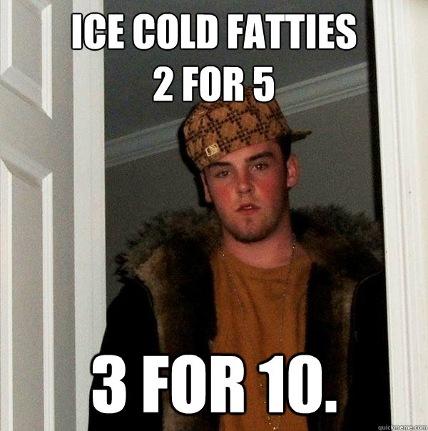 ICE COLD FATTIES
2 FOR 5  3 FOR 10.  Scumbag Steve