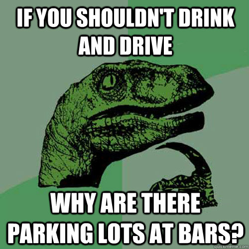 if you shouldn't drink and drive why are there parking lots at bars?  Philosoraptor