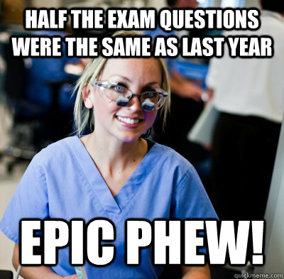 Half the exam questions were the same as last year EPIC PHEW!  overworked dental student