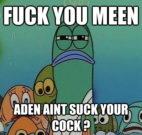 FUCK YOU MEEN ADEN AINT SUCK YOUR COCK ?  Serious fish SpongeBob