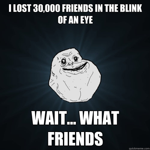 i lost 30,000 friends in the blink of an eye wait... what friends  Forever Alone