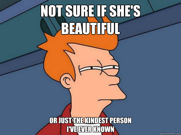 Not sure if she's 
beautiful or just the kindest person 
I've ever known - Not sure if she's 
beautiful or just the kindest person 
I've ever known  Futurama Fry