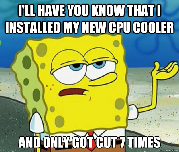 I'll have you know that I installed my new cpu cooler And only got cut 7 times  Tough Spongebob