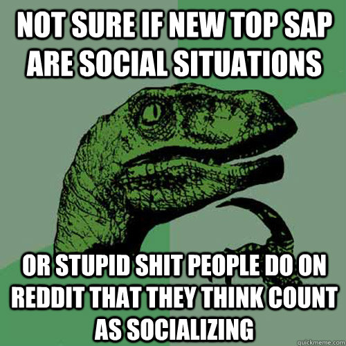 not sure if new top Sap are social situations  or stupid shit people do on reddit that they think count as socializing   Philosoraptor