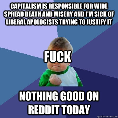 CAPITALISM IS RESPONSIBLE FOR WIDE SPREAD DEATH AND MISERY AND I'M SICK OF LIBERAL APOLOGISTS TRYING TO JUSTIFY IT nothing good on reddit today fuck  Success Kid