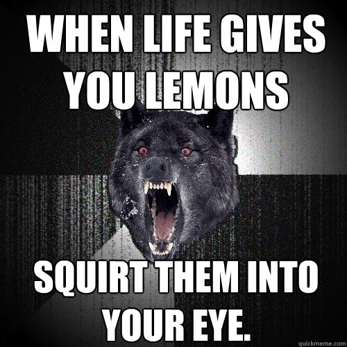 When life gives you lemons squirt them into your eye.  Insanity Wolf