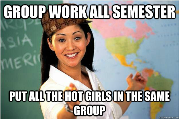 Group work all semester Put all the hot girls in the same group  Scumbag Teacher