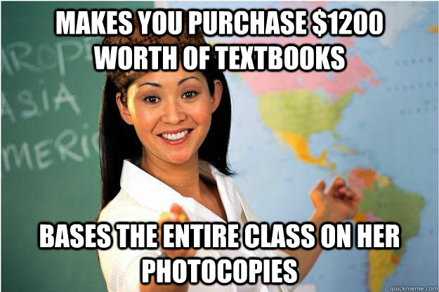 Makes you purchase $1200  worth of textbooks bases the entire class on her  photocopies - Makes you purchase $1200  worth of textbooks bases the entire class on her  photocopies  Scumbag Teacher