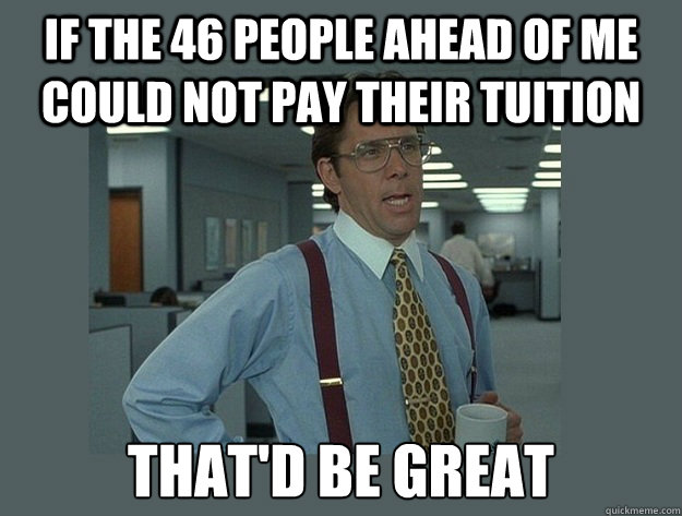 If the 46 people ahead of me could not pay their tuition That'd be great  Office Space Lumbergh