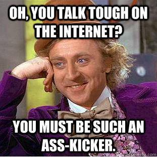 Oh, you talk tough on the internet? You must be such an ass-kicker.  Condescending Wonka