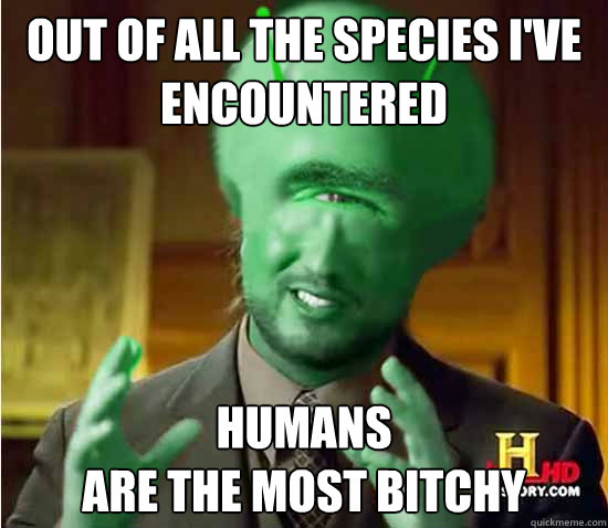 Out of all the species i've encountered  Humans 
are the most bitchy   Reverse Aliens